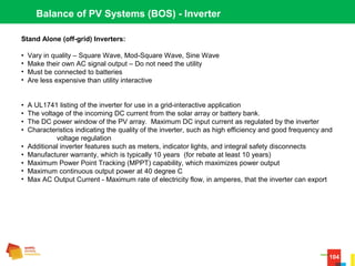 104
Balance of PV Systems (BOS) - Inverter
Stand Alone (off-grid) Inverters:
•  Vary in quality – Square Wave, Mod-Square Wave, Sine Wave
•  Make their own AC signal output – Do not need the utility
•  Must be connected to batteries
•  Are less expensive than utility interactive
•  A UL1741 listing of the inverter for use in a grid-interactive application 
•  The voltage of the incoming DC current from the solar array or battery bank. 
•  The DC power window of the PV array.  Maximum DC input current as regulated by the inverter
•  Characteristics indicating the quality of the inverter, such as high efficiency and good frequency and 
voltage regulation  
•  Additional inverter features such as meters, indicator lights, and integral safety disconnects 
•  Manufacturer warranty, which is typically 10 years  (for rebate at least 10 years)
•  Maximum Power Point Tracking (MPPT) capability, which maximizes power output 
•  Maximum continuous output power at 40 degree C
•  Max AC Output Current - Maximum rate of electricity flow, in amperes, that the inverter can export 
 