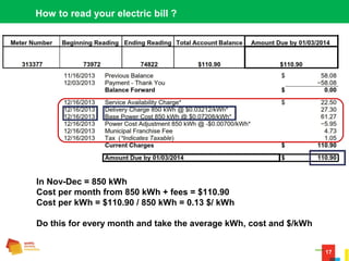17
How to read your electric bill ?
In Nov-Dec = 850 kWh
Cost per month from 850 kWh + fees = $110.90
Cost per kWh = $110.90 / 850 kWh = 0.13 $/ kWh
Do this for every month and take the average kWh, cost and $/kWh
 