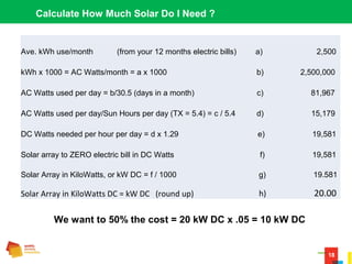 18
Calculate How Much Solar Do I Need ?
Ave. kWh use/month (from your 12 months electric bills) a) 2,500
kWh x 1000 = AC Watts/month = a x 1000 b) 2,500,000
AC Watts used per day = b/30.5 (days in a month) c) 81,967
AC Watts used per day/Sun Hours per day (TX = 5.4) = c / 5.4 d) 15,179
DC Watts needed per hour per day = d x 1.29 e) 19,581
Solar array to ZERO electric bill in DC Watts f) 19,581
Solar Array in KiloWatts, or kW DC = f / 1000 g) 19.581
Solar Array in KiloWatts DC = kW DC (round up) h) 20.00
We want to 50% the cost = 20 kW DC x .05 = 10 kW DC
 