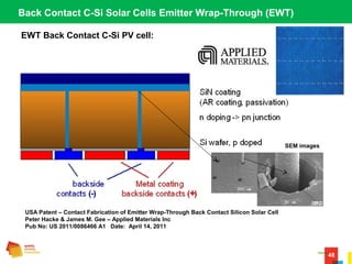 48
EWT Back Contact C-Si PV cell:
Back Contact C-Si Solar Cells Emitter Wrap-Through (EWT)
USA Patent – Contact Fabrication of Emitter Wrap-Through Back Contact Silicon Solar Cell
Peter Hacke & James M. Gee – Applied Materials Inc
Pub No: US 2011/0086466 A1 Date: April 14, 2011
SEM images
 
