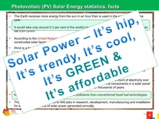 6
Photovoltaic (PV) Solar Energy statistics, factsPhotovoltaic (PV) Solar Energy statistics, facts
• The Earth receives more energy from the sun in an hour than is used in the entire world in one
year.
• It would take only around 0.3 per cent of the world's land area to supply all of our electricity needs
via solar power.
• According to the United Nations 170,000 square kilometers of forest is destroyed each year. If we
constructed solar farms at the same rate, we would be finished in 3 years.
• Wind is a form of solar power, created by the uneven heating of the Earth's surface.
• 92 Square Miles of Solar Photovoltaic (PV) could power the entire USA. ~ ¼ Size of DFW 385
sqm.
• The first solar cell was constructed by Charles Fritts in the 1880s - it had a conversion efficiency of
just 1%. In 2014 a C-Si solar cell made by SunPower (USA company 2007) has 25% efficiency.
Theoretical maximum efficiency for a C-Si solar cell is 29%.
• Weight for weight, advanced silicon based solar cells generate the same amount of electricity over
their lifetime as nuclear fuel rods, without the hazardous waste. All the components in a solar panel
can be recycled, whereas nuclear waste remains a threat for thousands of years.
• Manufacturing solar cells produces 90% less pollutants than conventional fossil fuel technologies.
• The solar industry creates 200 to 400 jobs in research, development, manufacturing and installation
for every 10 megawatts of solar power generated annually.
 
