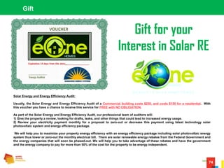 74
Gift
Solar Energy and Energy Efficiency Audit:
Usually, the Solar Energy and Energy Efficiency Audit of a Commercial building costs $250, and costs $150 for a residential. With
this voucher you have a chance to receive this service for FREE with NO OBLIGATION.
As part of the Solar Energy and Energy Efficiency Audit, our professional team of auditors will:
1) Give the property a review, looking for drafts, leaks, and other things that could lead to increased energy usage.
2) Review your electricity payment monthly for a proposal to zero-out or decrease this payment using latest technology solar
photovoltaic system and energy efficiency package.
We will help you to maximize your property energy efficiency with an energy efficiency package including solar photovoltaic energy
system thus lower or zero-out the monthly electrical bill. There are solar renewable energy rebates from the Federal Government and
the energy companies that will soon be phased-out. We will help you to take advantage of these rebates and have the government
and the energy company to pay for more than 50% of the cost for the property to be energy independent.
Gift for your
Interest in Solar RE
 