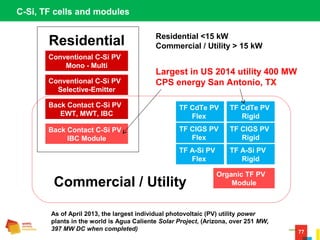 77
C-Si, TF cells and modules
Conventional C-Si PV
Mono - Multi
Conventional C-Si PV
Selective-Emitter
Back Contact C-Si PV
EWT, MWT, IBC
TF CdTe PV
Flex
TF CdTe PV
Rigid
Back Contact C-Si PV
IBC Module
TF CIGS PV
Flex
TF CIGS PV
Rigid
TF A-Si PV
Flex
TF A-Si PV
Rigid
Organic TF PV
Module
Residential
Commercial / Utility
Residential <15 kW
Commercial / Utility > 15 kW
Largest in US 2014 utility 400 MW
CPS energy San Antonio, TX
As of April 2013, the largest individual photovoltaic (PV) utility power
plants in the world is Agua Caliente Solar Project, (Arizona, over 251 MW,
397 MW DC when completed)
 