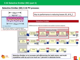 79
Selective Emitter (SE) C-Si PV process:
C-Si Selective Emitter (SE) (part 2)
Selective Emitter is to increase cell efficiencies for both mono- and multi
crystalline cells by up to as much as 1 percent in absolute terms
Key to performance is reducing losses (Rs & Rsh)
 