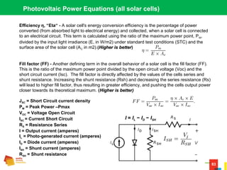 83
Photovoltaic Power Equations (all solar cells)
Efficiency η, “Eta“ - A solar cell's energy conversion efficiency is the percentage of power
converted (from absorbed light to electrical energy) and collected, when a solar cell is connected
to an electrical circuit. This term is calculated using the ratio of the maximum power point, PM,
divided by the input light irradiance (E, in W/m2) under standard test conditions (STC) and the
surface area of the solar cell (AC in m2).(Higher is betterHigher is better)
Fill factor (FF) - Another defining term in the overall behavior of a solar cell is the fill factor (FF).
This is the ratio of the maximum power point divided by the open circuit voltage (Voc) and the
short circuit current (Isc). The fill factor is directly affected by the values of the cells series and
shunt resistance. Increasing the shunt resistance (Rsh) and decreasing the series resistance (Rs)
will lead to higher fill factor, thus resulting in greater efficiency, and pushing the cells output power
closer towards its theoretical maximum. (Higher is better)Higher is better)
JSC = Short Circuit current density
PM = Peak Power –Pmax
VOC = Voltage Open Circuit
ISC = Current Short Circuit
RS = Resistance Series
I = Output current (amperes)
IL = Photo-generated current (amperes)
ID = Diode current (amperes)
ISH = Shunt current (amperes)
RSH = Shunt resistance
I = IL − ID − ISH
 