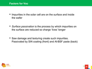 87
Factors for Voc
 Impurities in the solar cell are on the surface and inside
the wafer
 Surface passivation is the process by which impurities on
the surface are reduced so charge ‘lives’ longer
 Saw damage and texturing create such impurities.
Passivated by SiN coating (front) and Al-BSF paste (back)
 