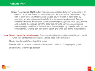 88
Rshunt (Rsh)
Shunt Resistance (Rsh): A low-resistance connection between two points in an
electric circuit that forms an alternative path for a portion of the current. High
Rsh is best. Low shunt resistance causes power losses in solar cells by
providing an alternate current path for the light-generated current. Such a
diversion reduces the amount of current flowing through the solar cell junction
and reduces the voltage from the solar cell. Shunts can be created during
processing by residues of the emitter at the cell edge, by material induced, and
by scratches. Shunts can also occur below grid lines due to the metallization.
Shunts due to the metallization - Front metallization shunts become difficult to avoid
when low contact resistance (Rc) values need to be achieved.
Shunts due to scratches - handling issue
Material induced shunts - material contamination induced during crystal growth
Edge shunts - poor edge isolation
 