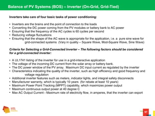 97
Balance of PV Systems (BOS) – Inverter (On-Grid, Grid-Tied)
Inverters take care of four basic tasks of power conditioning:
•  Inverters are the brains and the point of connection to the loads 
•  Converting the DC power coming from the PV modules or battery bank to AC power 
•  Ensuring that the frequency of the AC cycles is 60 cycles per second 
•  Reducing voltage fluctuations 
•  Ensuring that the shape of the AC wave is appropriate for the application, i.e. a  pure sine wave for 
grid-connected systems  (Vary in quality – Square Wave, Mod-Square Wave, Sine Wave)
Criteria for Selecting a Grid-Connected Inverter – The following factors should be considered
for a grid-connected inverter:
•  A UL1741 listing of the inverter for use in a grid-interactive application 
•  The voltage of the incoming DC current from the solar array or battery bank. 
•  The DC power window of the PV array.  Maximum DC input current as regulated by the inverter
•  Characteristics indicating the quality of the inverter, such as high efficiency and good frequency and 
voltage regulation  
•  Additional inverter features such as meters, indicator lights, and integral safety disconnects 
•  Manufacturer warranty, which is typically 10 years  (for rebate at least 10 years)
•  Maximum Power Point Tracking (MPPT) capability, which maximizes power output 
•  Maximum continuous output power at 40 degree C
•  Max AC Output Current - Maximum rate of electricity flow, in amperes, that the inverter can export 
 