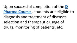 Upon successful completion of the D
Pharma Course , students are eligible to
diagnosis and treatment of diseases,
selection and therapeutic usage of
drugs, monitoring of patients, etc.
 