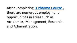 After Completing D Pharma Course ,
there are numerous employment
opportunities in areas such as
Academics, Management, Research
and Administration.
 