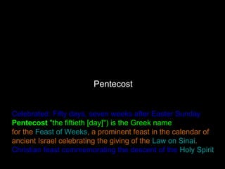 Pentecost
Celebrated: Fifty days, seven weeks after Easter Sunday
Pentecost "the fiftieth [day]") is the Greek name
for the Feast of Weeks, a prominent feast in the calendar of
ancient Israel celebrating the giving of the Law on Sinai.
Christian feast commemorating the descent of the Holy Spirit
 