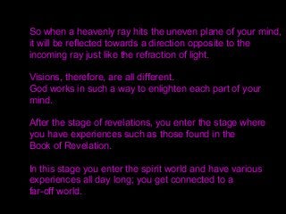 So when a heavenly ray hits the uneven plane of your mind,
it will be reflected towards a direction opposite to the
incoming ray just like the refraction of light.
Visions, therefore, are all different.
God works in such a way to enlighten each part of your
mind.
After the stage of revelations, you enter the stage where
you have experiences such as those found in the
Book of Revelation.
In this stage you enter the spirit world and have various
experiences all day long; you get connected to a
far-off world.
 