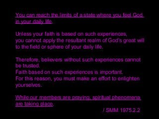 You can reach the limits of a state where you feel God
in your daily life.
Unless your faith is based on such experiences,
you cannot apply the resultant realm of God’s great will
to the field or sphere of your daily life.
Therefore, believers without such experiences cannot
be trusted.
Faith based on such experiences is important.
For this reason, you must make an effort to enlighten
yourselves.
While our members are praying, spiritual phenomena
are taking place.
/ SMM 1975.2.2
 