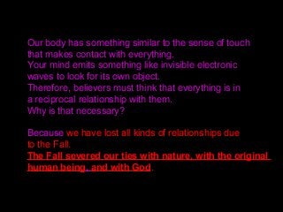 Our body has something similar to the sense of touch
that makes contact with everything.
Your mind emits something like invisible electronic
waves to look for its own object.
Therefore, believers must think that everything is in
a reciprocal relationship with them.
Why is that necessary?
Because we have lost all kinds of relationships due
to the Fall.
The Fall severed our ties with nature, with the original
human being, and with God.
 