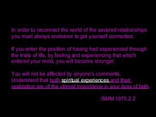 In order to reconnect the world of the severed relationships
you must always endeavor to get yourself connected.
If you enter the position of having had experienced through
the trials of life, by feeling and experiencing that which
entered your mind, you will become stronger.
You will not be affected by anyone’s comments.
Understand that both spiritual experiences and their
realization are of the utmost importance in your lives of faith.
/SMM 1975.2.2
 