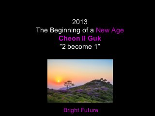 2013
The Beginning of a New Age
Cheon Il Guk
”2 become 1”
Bright Future
 
