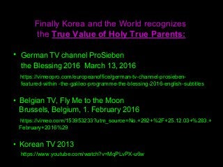 Finally Korea and the World recognizes
the True Value of Holy True Parents:
• German TV channel ProSieben
the Blessing 2016 March 13, 2016
https://vimeopro.com/europeanoffice/german-tv-channel-prosieben-
featured-within -the-galileo-programme-the-blessing-2016-english-subtitles
• Belgian TV, Fly Me to the Moon
Brussels, Belgium, 1. February 2016
https://vimeo.com/153953233?utm_source=No.+292+%2F+25.12.03+%283.+
February+2016%29
• Korean TV 2013
https://www.youtube.com/watch?v=MqPLvPX-u6w
 