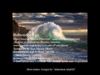 More slides: Google for ”slideshare bdp003”
References:
Main Source, Divine Principle: www.unification.net/dp96
Journal of Unification Studies Volume:
www.tparents.org/Library/Unification/Publications/
Speeches by Sun Myung Moon:
www.tparents.org/Lib-Moon-Talk.htm
Cheon Seong Gyeong
www.euro-tongil.org/swedish/csg
+ Unification and Christian friends and some own Inspiration
 