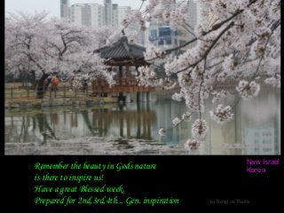 Remember the beauty in Gods nature
is there to inspire us!
Have a great Blessed week.
Prepared for 2nd,3rd,4th... Gen. inspiration by Bengt de Paulis.
New Israel
Korea
 