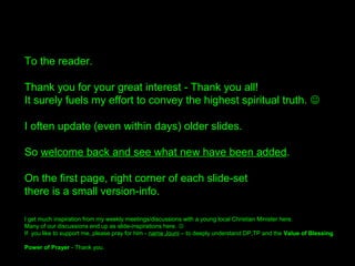 To the readers.
Thank you for your great interest –
Thank you all, from the bottom of my heart!
It truly fuels my effort to try to convey the highest spiritual truth. 
I often update on inspiraiton (even within days) older slides.
So welcome back and see what new have been added.
On the first page, right corner of each slide-set
there is a small version-info.
I get much inspiration from my weekly meetings/discussions with a young local Christian Minister here.
Many of our discussions end up as slide-inspirations here. 
If you like to support me, please pray for him - name Jouni – to deeply understand DP,TP and the Value of Blessing.
Power of Prayer - Thank you all again. /Bengt 
 