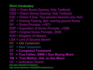 Short Vocabulary:
CBG = Cham Bumo Gyeong, Holy Textbook
CSG = Cheon Seong Gyeong, Holy Textbook
CIG = Cheon Il Guk, Two persons become one, KoH
CP = Cheong Pyeong, Spir. training ground Korea
DP = Divine Principle, v1973
EDP = Exposition of Divine Principle, v1996
ODP = Original Divine Principle, 2008
KoH = Kingdom of Heaven
LSA = Lord of Second Advent
OT = Old Testament
NT = New Testament
CT = Completed Testament
SMM ,TF = True Father; Sun Myung Moon
TM = True Mother, Hak Ja Han Moon
UC = Unification Church
See also extended Vocabulary:
http://www.slideshare.net/bdp003/vocabulary-uc
 