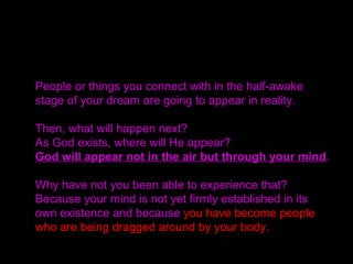 The same is true within the realm of our mind.
There are good minds and at the same time evil minds.
Your mind may think,
“Yes, I am good,” but that thought itself is not good.
Our minds were formed as a result of the Fall.
Consequently, there are some whose minds are
influenced by evil and the evil realm of Satan, and
others by goodness. There are all types of minds.
 