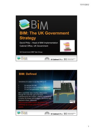 17/11/2012
1
BIM: The UK Government
Strategy
David Philp – Head of BIM Implementation
Cabinet Office, UK Government
UK Government BIM Task Group
BIM: Defined
Sometimes it’s easier to say what BIM isn’t!
• It’s not just 3D CAD
• It’s not just a new technology application
• It’s not next generation, it here and now!
BIM is essentially value creating collaboration
through the entire life-cycle of an asset,
underpinned by the creation, collation and exchange
of shared 3D models and intelligent, structured data
attached to them. Ultimately
BIM lets us make better decisions that
will help us create and maintain better
assets.
 