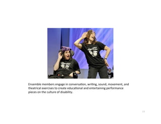 Ensemblemembersengageinconversa?on,wri?ng,sound,movement,and
theatricalexercisestocreateeduca?onalandentertainingperformance
piecesonthecultureofdisability.




                                                                         11
 