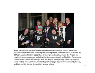 SomemembersoftheDisAbilityProjectcelebratewithMayorFrancisSlayatthe
MissouriHistoryMuseum,followingtheopeningoftheAmericanswithDisabili?esAct
20YearsLaterexhibit.Inrecogni?onoftheirgroundbreakingwork,theProjecthas
receivednumerousawards,includingtheGovernor’sCouncilonDisabilityCommunity
Enhancement,FocusWhat'sRightwiththeRegionforImprovingRacialEqualityand
SocialJus?ce,JohnvanVoris,HumanRightsCampaignOrganiza?onalEqualityAward,
andArtsforLifeSpecialRecogni?on,amongothers.
                                                                                       12
 