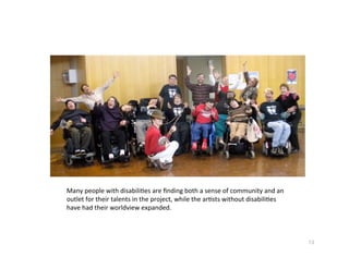 Manypeoplewithdisabili?esareﬁndingbothasenseofcommunityandan
outletfortheirtalentsintheproject,whilethear?stswithoutdisabili?es
havehadtheirworldviewexpanded.



                                                                                13
 