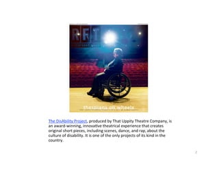 TheDisAbilityProject,producedbyThatUppityTheatreCompany,is
anaward‐winning,innova?vetheatricalexperiencethatcreates
originalshortpieces,includingscenes,dance,andrap,aboutthe
cultureofdisability.Itisoneoftheonlyprojectsofitskindinthe
country.

                                                                           2
 