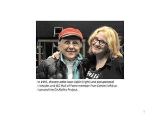 In1995,theatrear?stJoanLipkin(right)andoccupa?onal
therapistandJCCHallofFamememberFranCohen(leX)co‐
foundedtheDisAbilityProject.




                                                             5
 