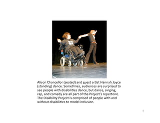 AlisonChancellor(seated)andguestar?stHannahJoyce
(standing)dance.Some?mes,audiencesaresurprisedto
seepeoplewithdisabili?esdance,butdance,singing,
rap,andcomedyareallpartoftheProject’srepertoire.
TheDisAbilityProjectiscomprisedofpeoplewithand
withoutdisabili?estomodelinclusion.

                                                            6
 