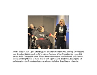 Ar?s?cDirectorJoanLipkin(standing)andensemblemembersAnaJennings(middle)and
LucyGrondahl(background)performascenefromoneoftheProject’smostrequested
pieces,Hello.Thispopularpiecedepictsanotuncommonscenarioofwhattodowhena
curiouschildmightwanttomakefriendswithapersonwithdisabili?es.Equalpartsart
andeduca?on,theProjectexploresmanyissues,includingdisabilityande?quee.


                                                                                           7
 