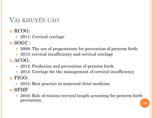  RCOG:
 2011: Cervical cerclage
 SOGC :
 2008: The use of progesterone for prevention of preterm birth
 2013: cervical insufficiency and cervical cerclage
 ACOG:
 2012: Prediction and prevention of preterm birth
 2014: Cerclage for the management of cervical insufficiency
 FIGO:
 2015: Best practice in maternal–fetal medicine
 SFMF
 2016: Role of routine cervical length screening for preterm birth
prevention.
VÀI KHUYẾN CÁO
10
 