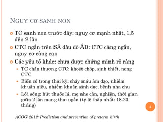 NGUY CƠ SANH NON
 TC sanh non trước đây: nguy cơ mạnh nhất, 1,5
đến 2 lần
 CTC ngắn trên SÂ đầu dò ÂĐ: CTC càng ngắn,
nguy cơ càng cao
 Các yếu tố khác: chưa được chứng minh rõ ràng
 TC chấn thương CTC: khoét chóp, sinh thiết, nong
CTC
 Biến cố trong thai kỳ: chảy máu âm đạo, nhiễm
khuẩn niệu, nhiễm khuẩn sinh dục, bệnh nha chu
 Lối sống: hút thuốc lá, mẹ nhẹ cân, nghiện, thời gian
giữa 2 lần mang thai ngắn (tỷ lệ thấp nhất: 18-23
tháng)
ACOG 2012: Prediction and prevention of preterm birth
2
 