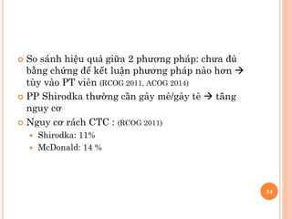  So sánh hiệu quả giữa 2 phương pháp: chưa đủ
bằng chứng để kết luận phương pháp nào hơn 
tùy vào PT viên (RCOG 2011, ACOG 2014)
 PP Shirodka thường cần gây mê/gây tê  tăng
nguy cơ
 Nguy cơ rách CTC : (RCOG 2011)
 Shirodka: 11%
 McDonald: 14 %
24
 
