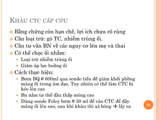 KHÂU CTC CẤP CỨU
 Bằng chứng còn hạn chế, lợi ích chưa rõ ràng
 Cần loại trừ: gò TC, nhiễm trùng ối.
 Cần tư vấn BN về các nguy cơ lên mẹ và thai
 Có thể chọc ối nhằm:
 Loại trừ nhiễm trùng ối
 Giảm áp lực buồng ối
 Cách thực hiện:
 Bơm BQ # 600ml qua sonde tiểu để giảm khối phồng
màng ối trong âm đạo. Tuy nhiên có thể làm CTC bị
kéo lên cao
 Bn nằm tư thế đầu thấp mông cao
 Dùng sonde Foley bơm # 30 ml để vào CTC để đẩy
màng ối lên sao, sau khi khâu thì xả bóng  lấy ra 25
 