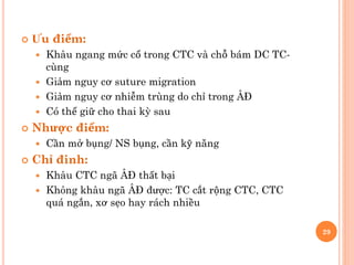  Ưu điểm:
 Khâu ngang mức cổ trong CTC và chỗ bám DC TC-
cùng
 Giảm nguy cơ suture migration
 Giảm nguy cơ nhiễm trùng do chỉ trong ÂĐ
 Có thể giữ cho thai kỳ sau
 Nhược điểm:
 Cần mở bụng/ NS bụng, cần kỹ năng
 Chỉ đinh:
 Khâu CTC ngã ÂĐ thất bại
 Không khâu ngã ÂĐ được: TC cắt rộng CTC, CTC
quá ngắn, xơ sẹo hay rách nhiều
29
 