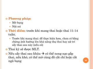  Phương pháp:
 Mở bụng
 Nội soi
 Thời điểm: trước khi mang thai hoặc thai 11-14
tuần.
 Trước khi mang thai: dễ thực hiện hơn, chưa có bằng
chứng ảnh hưởng lên khả năng thụ thai hay xử trí
sẩy thai sau này (nếu có)
 Thai kỳ sẽ được MLT.
 Nếu sẩy thai sau khâu  có thể nong nạo gắp
thai, nếu khó, có thể mở cùng đồ cắt chỉ hoặc cắt
ngã bụng 30
 