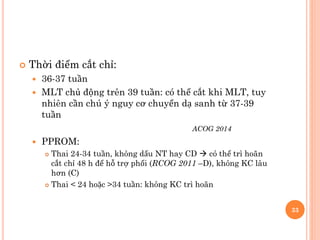  Thời điểm cắt chỉ:
 36-37 tuần
 MLT chủ động trên 39 tuần: có thể cắt khi MLT, tuy
nhiên cần chú ý nguy cơ chuyển dạ sanh từ 37-39
tuần
ACOG 2014
 PPROM:
 Thai 24-34 tuần, không dấu NT hay CD  có thể trì hoãn
cắt chỉ 48 h để hỗ trợ phổi (RCOG 2011 –D), không KC lâu
hơn (C)
 Thai < 24 hoặc >34 tuần: không KC trì hoãn
33
 
