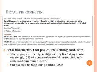 FETAL FIBRONECTIN
 Fetal fibronectin/ thai phụ có triệu chứng sanh non:
 Không giúp cải thiện tỷ lệ nhập viện, tỷ lệ sử dụng thuốc
cắt cơn gò, tỷ lệ sử dụng corticosteroids trước sinh, tỷ lệ
sinh non trong vòng 7 ngày.
 Chi phí điều trị tăng trung bình150USD
4
 