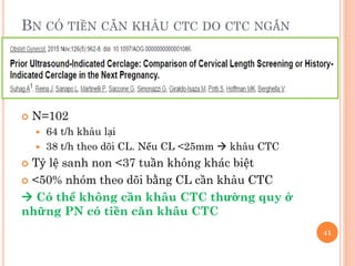 BN CÓ TIỀN CĂN KHÂU CTC DO CTC NGẮN
 N=102
 64 t/h khâu lại
 38 t/h theo dõi CL. Nếu CL <25mm  khâu CTC
 Tỷ lệ sanh non <37 tuần không khác biệt
 <50% nhóm theo dõi bằng CL cần khâu CTC
 Có thể không cần khâu CTC thường quy ở
những PN có tiền căn khâu CTC
41
 