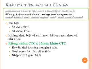 KHÂU CTC TRÊN ĐA THAI + CL NGẮN
 N= 140
 57 khâu CTC
 83 không khâu
 Không khác biệt về sinh non, kết cục sản khoa và
nhi khoa
 Riêng nhóm CTC ≤ 15mm: khâu CTC
 Kéo dài thai kỳ: tăng hơn gần 4 tuần
 Sanh non < 34 tuần: giảm 49 %
 Nhập NICU: giảm 58 %
42
 