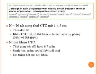  N = 76 t/h song thai CTC mở 1-4,5 cm
 Theo dõi: 38
 Khâu CTC: 38, có thể kèm indomethacin dự phòng
(76%) và KS (94%)
 Nhóm khâu CTC:
 Thời gian kéo dài hơn: 6,7 tuần
 Sanh non: giảm với bất kỳ tuổi thai
 Cải thiện kết cục nhi khoa
43
 