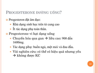 PROGESTERONE ĐƯỜNG UỐNG?
 Progesteron đặt âm đạo:
 Khả dụng sinh học trên tử cung cao
 Ít tác dụng phụ toàn thân.
 Progesterone vi hạt dạng uống
 Chuyển hóa qua gan  liều cao: 900 đến
1600mg.
 Tác dụng phụ: buồn ngủ, mệt mỏi và đau đầu.
 Vài nghiên cứu: có thể có hiệu quả nhưng yếu
 không được KC
44
 