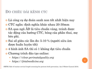 ĐO CHIỀU DÀI KÊNH CTC
 Là công cụ dự đoán sanh non tốt nhất hiện nay
 CTC ngắn: định nghĩa khác nhau 20-30mm
 SA qua ngã ÂĐ là tiêu chuẩn vàng, tránh được
tác động của hướng CTC, bóng của phần thai, mẹ
béo phì.
 Sai số giữa các lần đo: 5-10 % (người siêu âm
được huấn luyện tốt)
 4 hình ảnh SA thì có 1 không đạt tiêu chuẩn
 Chương trình đào tạo online:
 https://clear.perinatalquality.org
 https://fetalmedicine.org 5
SMFM. Role of routine cervical length screening for preterm birth prevention. Am J Obstet Gynecol 2016.
 
