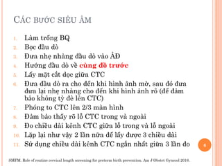 CÁC BƯỚC SIÊU ÂM
1. Làm trống BQ
2. Bọc đầu dò
3. Đưa nhẹ nhàng đầu dò vào ÂĐ
4. Hướng đầu dò về cùng đồ trước
5. Lấy mặt cắt dọc giữa CTC
6. Đưa đầu dò ra cho đến khi hình ảnh mờ, sau đó đưa
đưa lại nhẹ nhàng cho đến khi hình ảnh rõ (để đảm
bảo không tỳ đè lên CTC)
7. Phóng to CTC lên 2/3 màn hình
8. Đảm bảo thấy rõ lỗ CTC trong và ngoài
9. Đo chiều dài kênh CTC giữa lỗ trong và lỗ ngoài
10. Lặp lại như vậy 2 lần nữa để lấy được 3 chiều dài
11. Sử dụng chiều dài kênh CTC ngắn nhất giữa 3 lần đo
SMFM. Role of routine cervical length screening for preterm birth prevention. Am J Obstet Gynecol 2016.
6
 