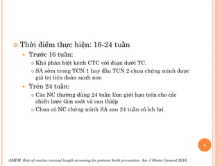  Thời điểm thực hiện: 16-24 tuần
 Trước 16 tuần:
 Khó phân biệt kênh CTC với đoạn dưới TC.
 SA sớm trong TCN 1 hay đầu TCN 2 chưa chứng minh được
giá trị tiên đoán sanh non
 Trên 24 tuần:
 Các NC thường dùng 24 tuần làm giới hạn trên cho các
chiến lược tầm soát và can thiệp
 Chưa có NC chứng minh SA sau 24 tuần có ích lợi
8
SMFM. Role of routine cervical length screening for preterm birth prevention. Am J Obstet Gynecol 2016.
 