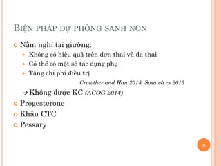 BIỆN PHÁP DỰ PHÒNG SANH NON
 Nằm nghỉ tại giường:
 Không có hiệu quả trên đơn thai và đa thai
 Có thể có một số tác dụng phụ
 Tăng chi phí điều trị
Crowther and Han 2015, Sosa và cs 2015
 Không được KC (ACOG 2014)
 Progesterone
 Khâu CTC
 Pessary
9
 